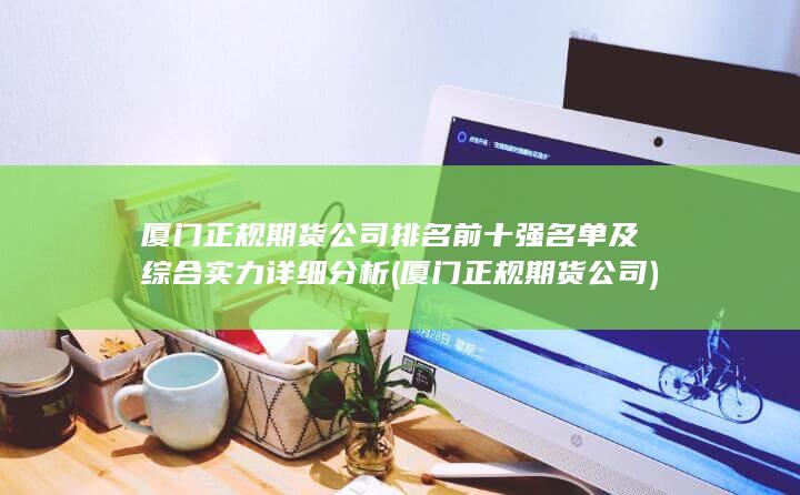 廈門正規期貨公司排名前十強名單及綜合實力詳細分析 (廈門正規期貨公司)